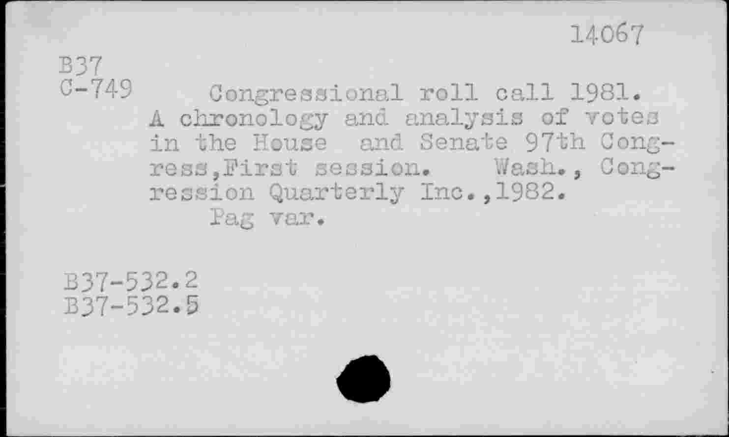 ﻿14067
B37 0-749
Congressional roll call 1981. Â chronology and analysis of votes in the House and Senate 97th Con
ress,Hirst session. Wash., ression Quartei’ly Inc.,1982.
Pag var.
«
Cone
B37-532.2
B37-532.5